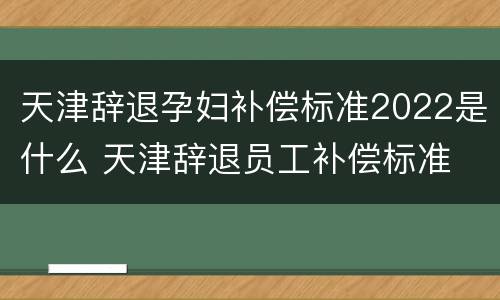 天津辞退孕妇补偿标准2022是什么 天津辞退员工补偿标准