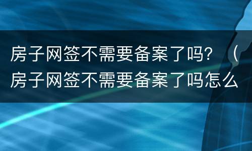 房子网签不需要备案了吗？（房子网签不需要备案了吗怎么办）
