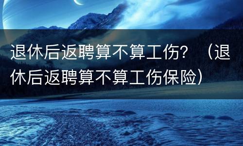 退休后返聘算不算工伤？（退休后返聘算不算工伤保险）