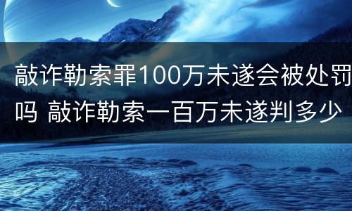 敲诈勒索罪100万未遂会被处罚吗 敲诈勒索一百万未遂判多少年