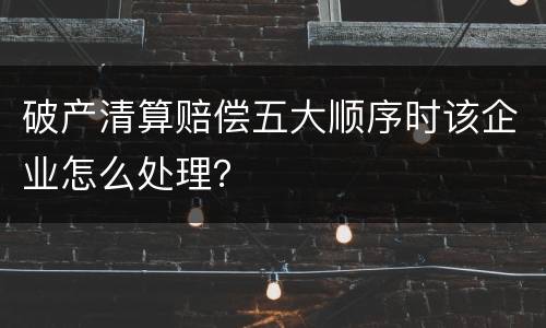 破产清算赔偿五大顺序时该企业怎么处理？