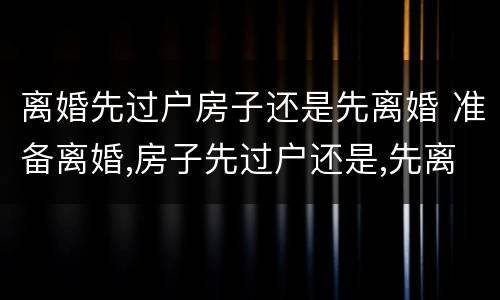 离婚先过户房子还是先离婚 准备离婚,房子先过户还是,先离婚