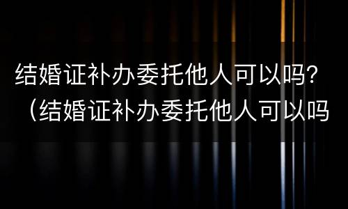 结婚证补办委托他人可以吗？（结婚证补办委托他人可以吗）