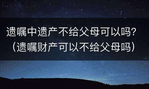 遗嘱中遗产不给父母可以吗？（遗嘱财产可以不给父母吗）