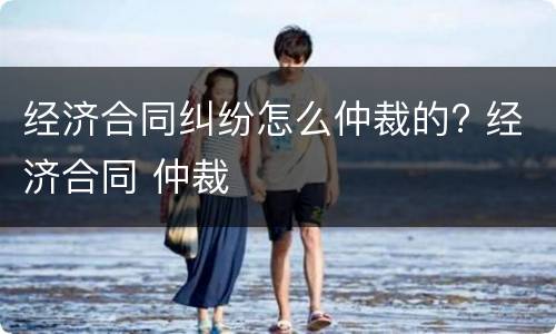 经济合同纠纷怎么仲裁的? 经济合同 仲裁