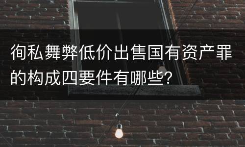徇私舞弊低价出售国有资产罪的构成四要件有哪些？