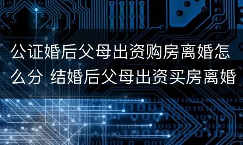 公证婚后父母出资购房离婚怎么分 结婚后父母出资买房离婚后怎么算