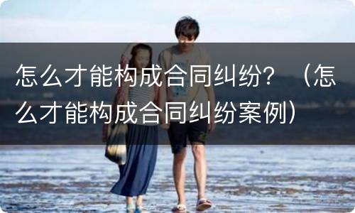 怎么才能构成合同纠纷？（怎么才能构成合同纠纷案例）