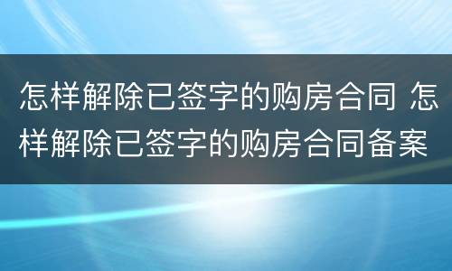 怎样解除已签字的购房合同 怎样解除已签字的购房合同备案