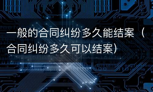 一般的合同纠纷多久能结案（合同纠纷多久可以结案）