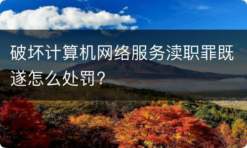 破坏计算机网络服务渎职罪既遂怎么处罚?