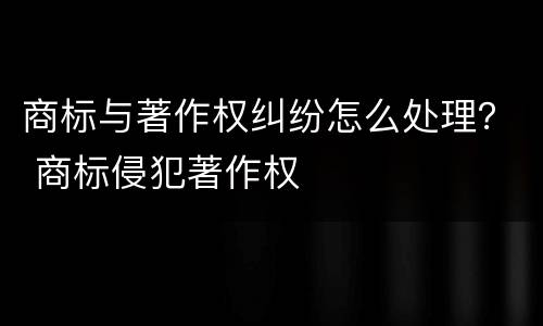 商标与著作权纠纷怎么处理？ 商标侵犯著作权