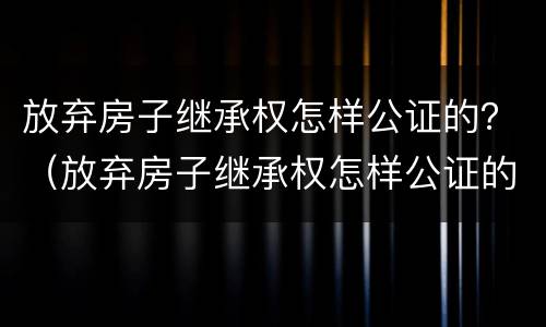 放弃房子继承权怎样公证的？（放弃房子继承权怎样公证的呢）