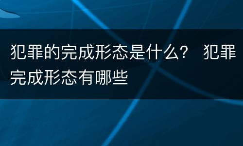 犯罪的完成形态是什么？ 犯罪完成形态有哪些