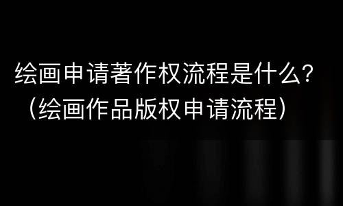 绘画申请著作权流程是什么？（绘画作品版权申请流程）