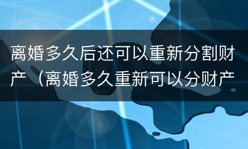 离婚多久后还可以重新分割财产（离婚多久重新可以分财产分割）