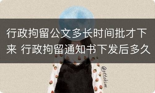 行政拘留公文多长时间批才下来 行政拘留通知书下发后多久执行