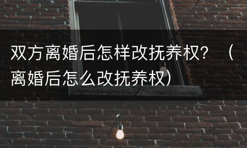 双方离婚后怎样改抚养权？（离婚后怎么改抚养权）
