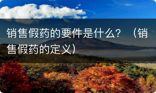 销售假药的要件是什么？（销售假药的定义）