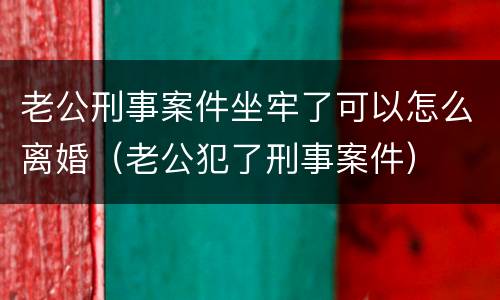 老公刑事案件坐牢了可以怎么离婚（老公犯了刑事案件）