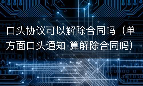 口头协议可以解除合同吗（单方面口头通知 算解除合同吗）