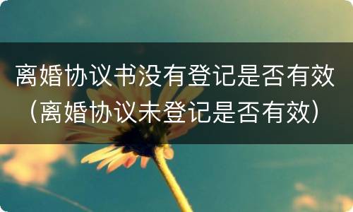离婚协议书没有登记是否有效（离婚协议未登记是否有效）