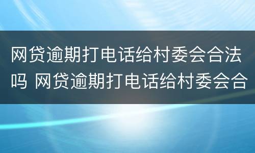 网贷逾期打电话给村委会合法吗 网贷逾期打电话给村委会合法吗是真的吗