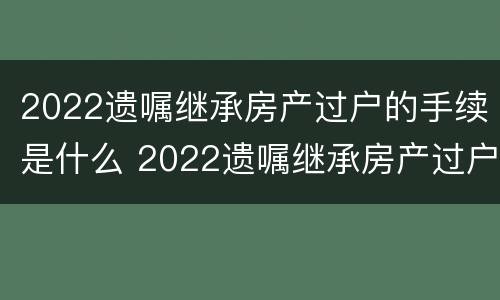 2022遗嘱继承房产过户的手续是什么 2022遗嘱继承房产过户的手续是什么意思