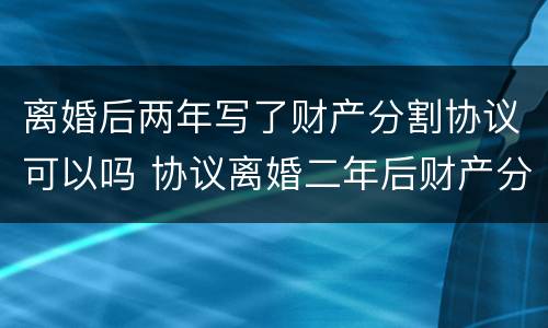 离婚后两年写了财产分割协议可以吗 协议离婚二年后财产分割无效了