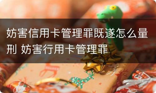 妨害信用卡管理罪既遂怎么量刑 妨害行用卡管理罪