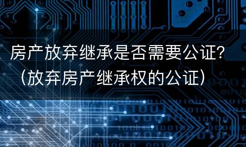 房产放弃继承是否需要公证？（放弃房产继承权的公证）