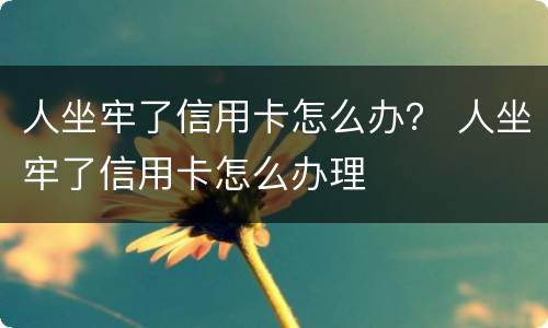 人坐牢了信用卡怎么办？ 人坐牢了信用卡怎么办理