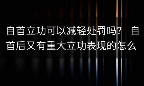 自首立功可以减轻处罚吗？ 自首后又有重大立功表现的怎么处罚