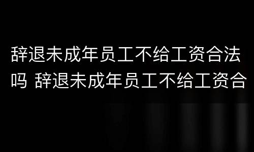 辞退未成年员工不给工资合法吗 辞退未成年员工不给工资合法吗怎么办