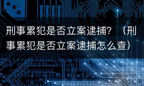 刑事累犯是否立案逮捕？（刑事累犯是否立案逮捕怎么查）