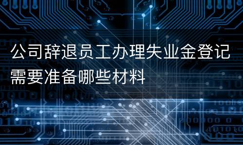 公司辞退员工办理失业金登记需要准备哪些材料