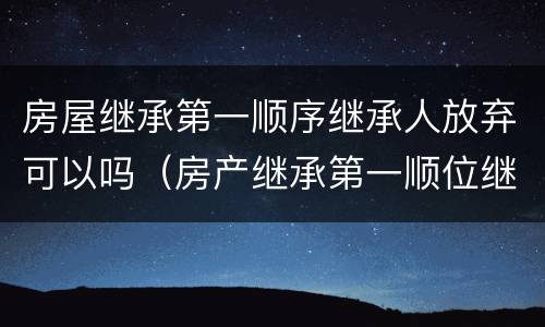 房屋继承第一顺序继承人放弃可以吗（房产继承第一顺位继承人可以直接过户给子女不）