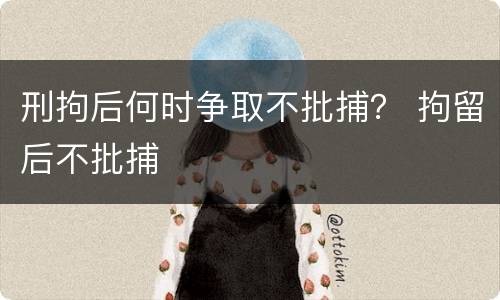 刑拘后何时争取不批捕？ 拘留后不批捕