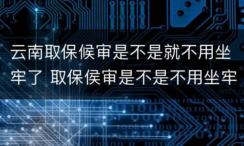 云南取保候审是不是就不用坐牢了 取保侯审是不是不用坐牢了