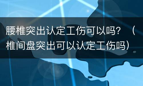 腰椎突出认定工伤可以吗？（椎间盘突出可以认定工伤吗）