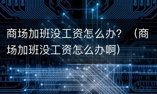商场加班没工资怎么办？（商场加班没工资怎么办啊）
