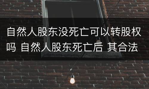 自然人股东没死亡可以转股权吗 自然人股东死亡后 其合法继承人案例