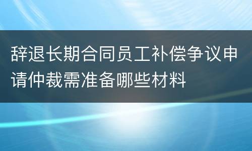辞退长期合同员工补偿争议申请仲裁需准备哪些材料