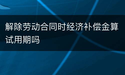 解除劳动合同时经济补偿金算试用期吗