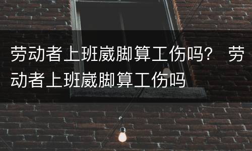劳动者上班崴脚算工伤吗？ 劳动者上班崴脚算工伤吗