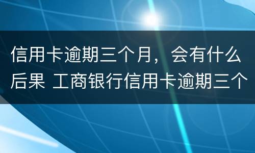 信用卡逾期三个月，会有什么后果 工商银行信用卡逾期三个月会有什么后果
