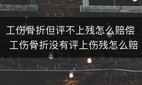 工伤骨折但评不上残怎么赔偿 工伤骨折没有评上伤残怎么赔偿