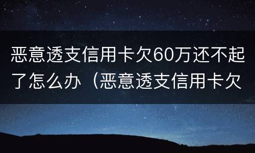 恶意透支信用卡欠60万还不起了怎么办（恶意透支信用卡欠60万还不起了怎么办呢）