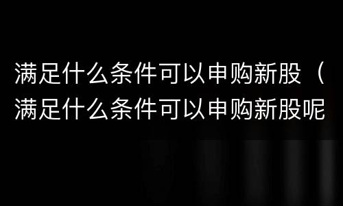满足什么条件可以申购新股（满足什么条件可以申购新股呢）