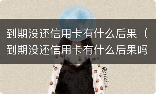 到期没还信用卡有什么后果（到期没还信用卡有什么后果吗）